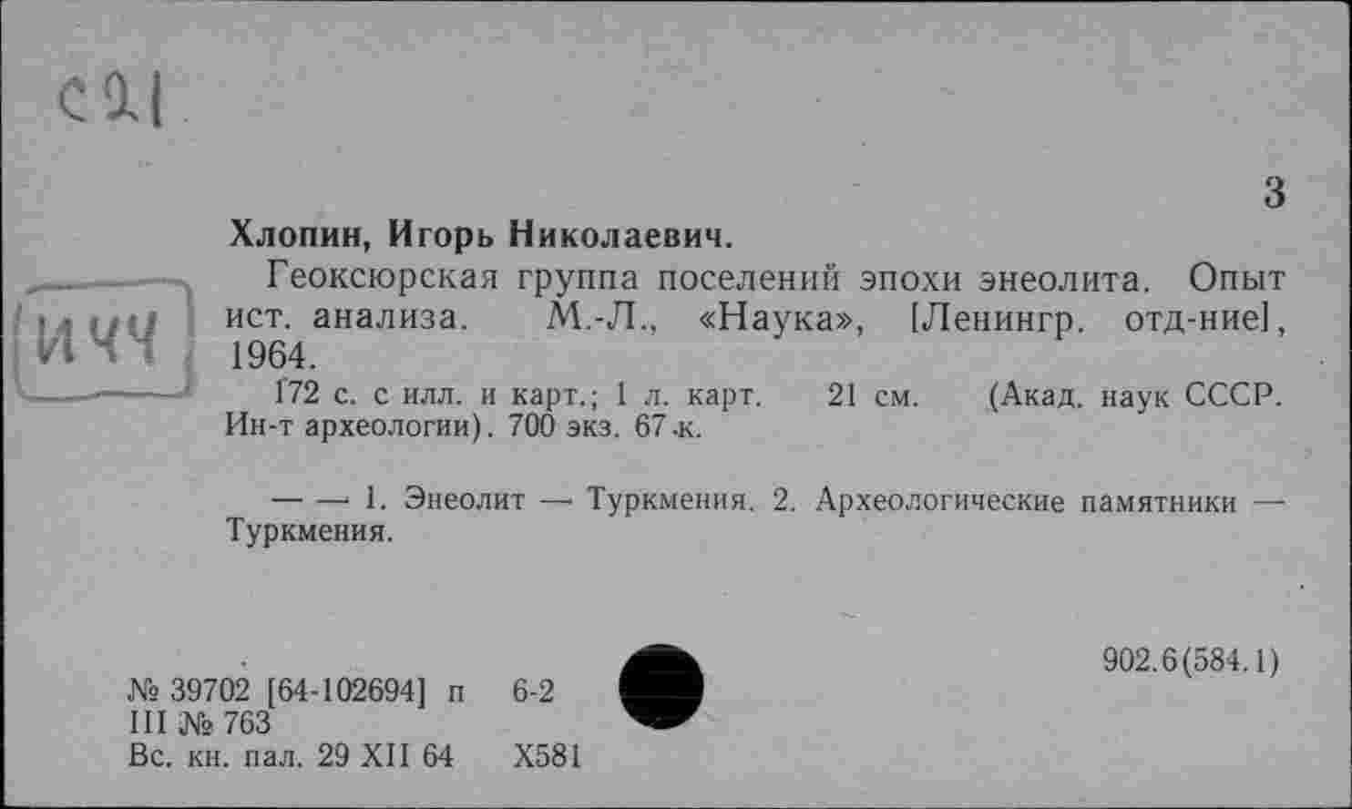 ﻿з Хлопин, Игорь Николаевич.
Геоксюрская группа поселений эпохи энеолита. Опыт ист. анализа. М.-Л., «Наука», [Ленингр. отд-ние], • • Ч Д 1964.
-	1'72 с. с илл. и карт.; 1 л. карт. 21 см. (Акад, наук СССР.
Ин-т археологии). 700 экз. 67.к.
— —■ 1. Энеолит —• Туркмения. 2. Археологические памятники — Туркмения.
№ 39702 [64-102694] п 6-2
III № 763
Вс. кн. пал. 29 XII 64	Х581
902.6(584.1)